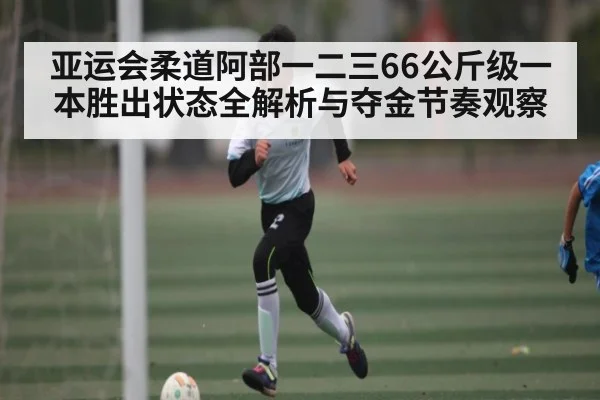 亚运会柔道阿部一二三66公斤级一本胜出状态全解析与夺金节奏观察